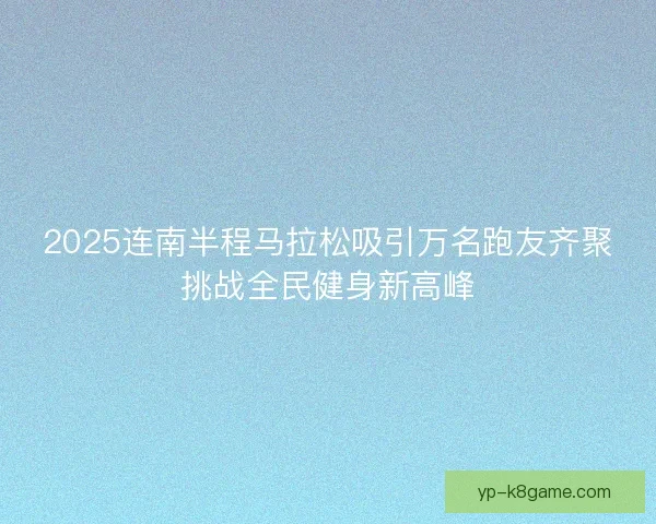 2025连南半程马拉松吸引万名跑友齐聚挑战全民健身新高峰