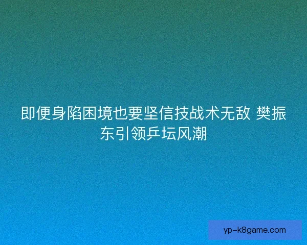 即便身陷困境也要坚信技战术无敌 樊振东引领乒坛风潮